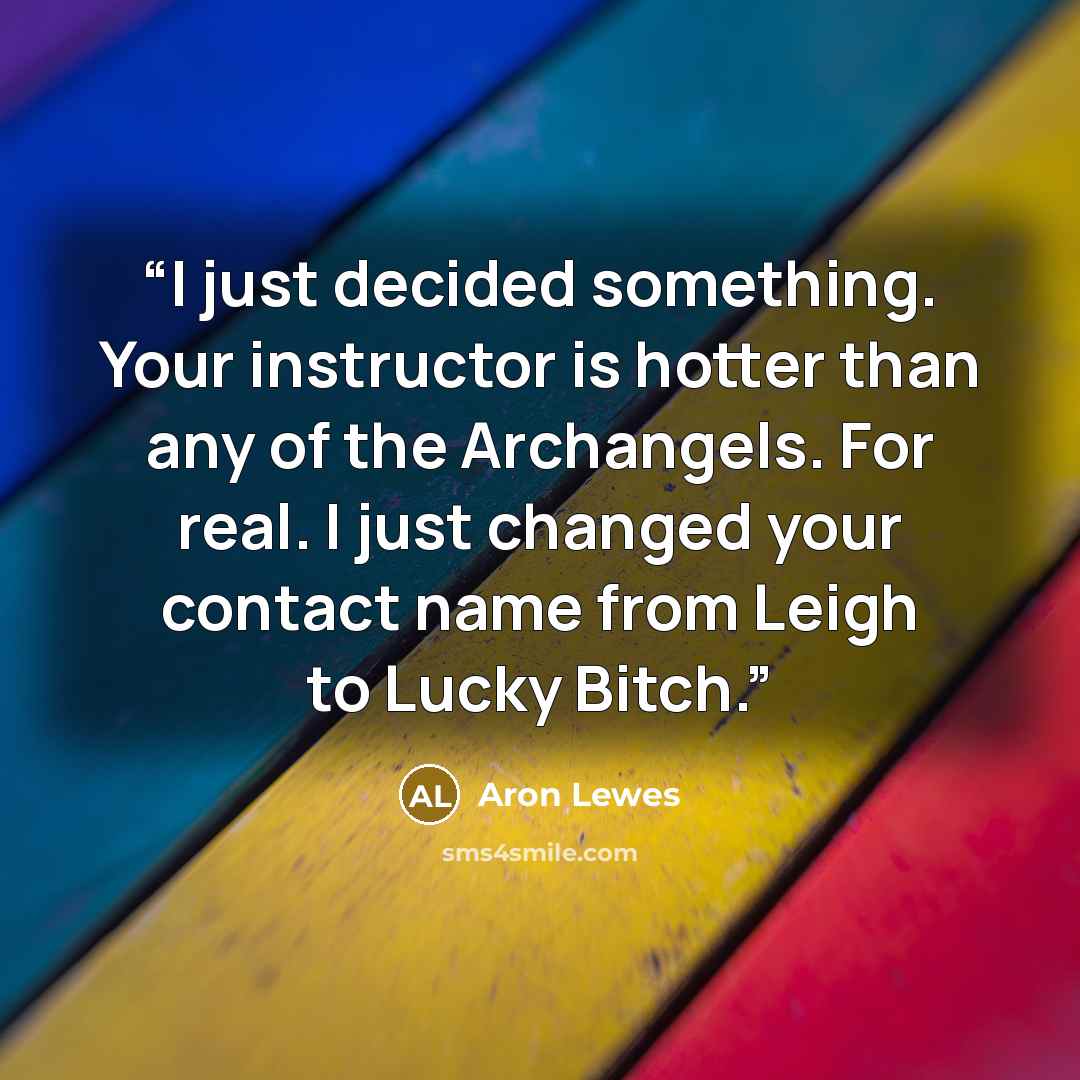 “I just decided something. Your instructor is hotter than any of the Archangels. For real. I just changed your contact name from Leigh to Lucky Bitch.” quote by Aron Lewes