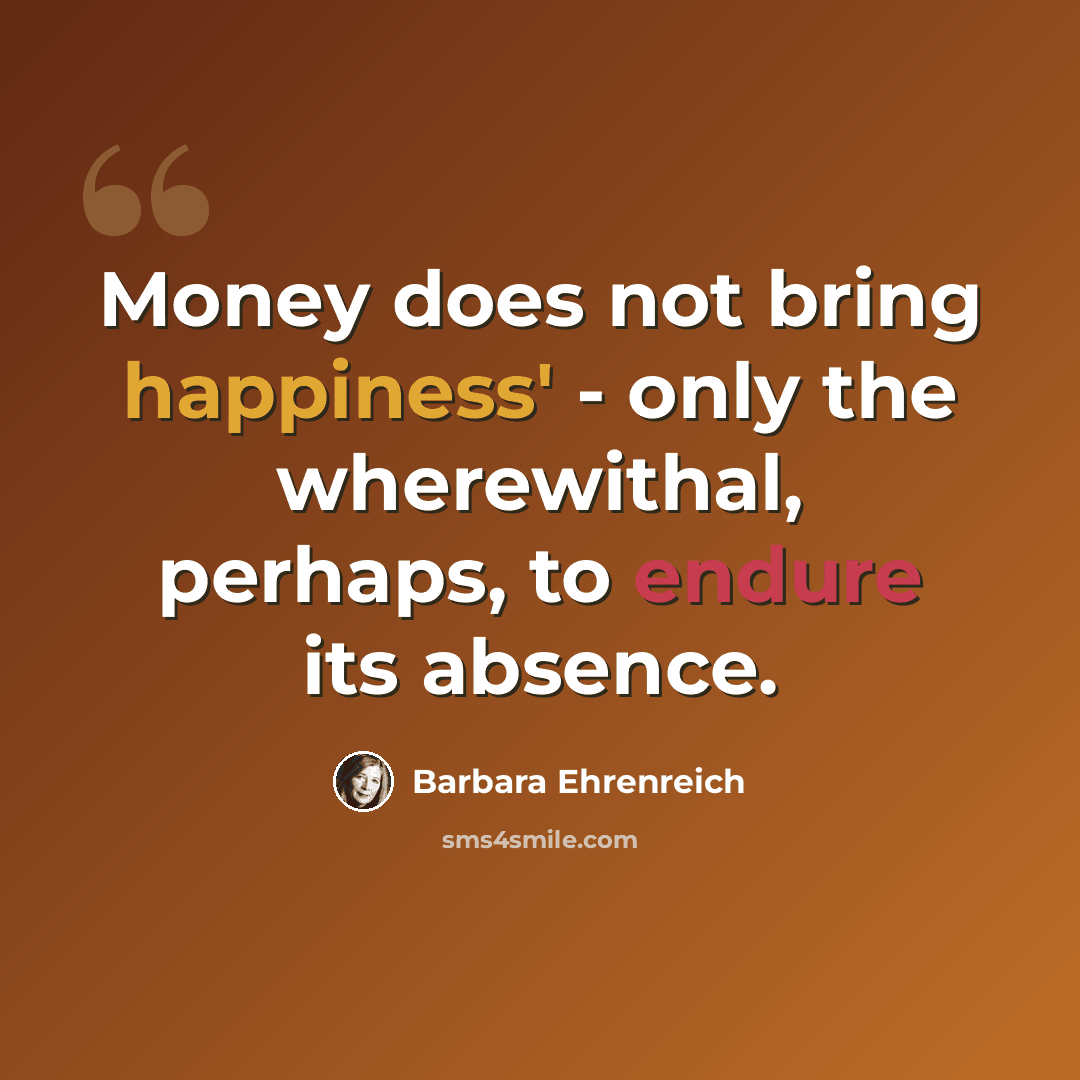 “Money does not bring happiness' - only the wherewithal, perhaps, to endure its absence.” quote by Barbara Ehrenreich