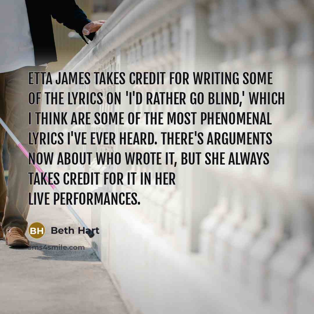 “Etta James takes credit for writing some of the lyrics on 'I'd Rather Go Blind,' which I think are some of the most phenomenal lyrics I've ever heard. There's arguments now about who wrote it, but she always takes credit for it in her live performances.” quote by Beth Hart