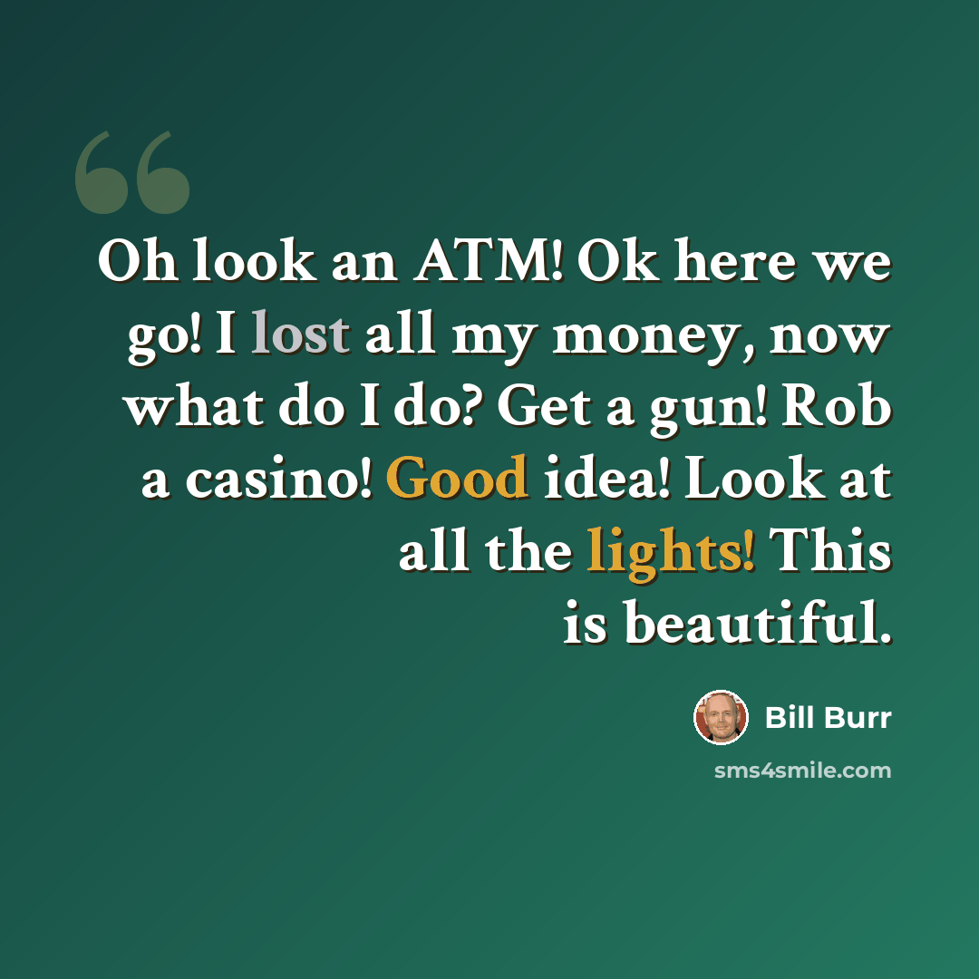 “Oh look an ATM! Ok here we go! I lost all my money, now what do I do? Get a gun! Rob a casino! Good idea! Look at all the lights! This is beautiful.” quote by Bill Burr