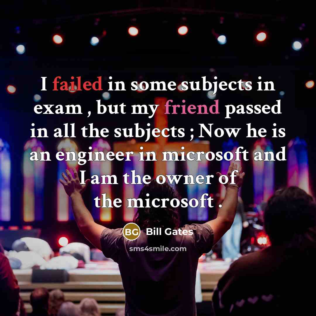 “I failed in some subjects in exam , but my friend passed in all the subjects ; Now he is an engineer in microsoft and I am the owner of the microsoft .” quote by Bill Gates