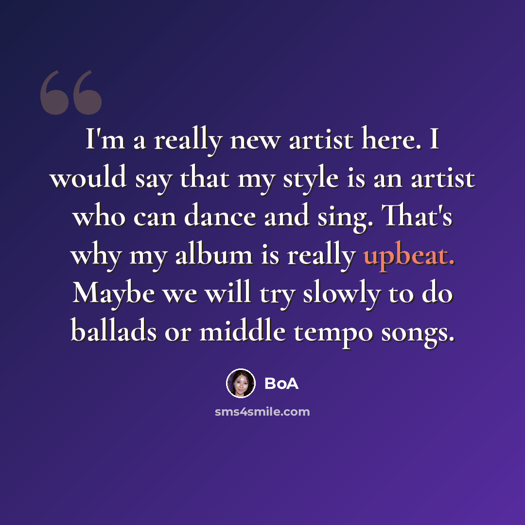 “I'm a really new artist here. I would say that my style is an artist who can dance and sing. That's why my album is really upbeat. Maybe we will try slowly to do ballads or middle tempo songs.” quote by BoA