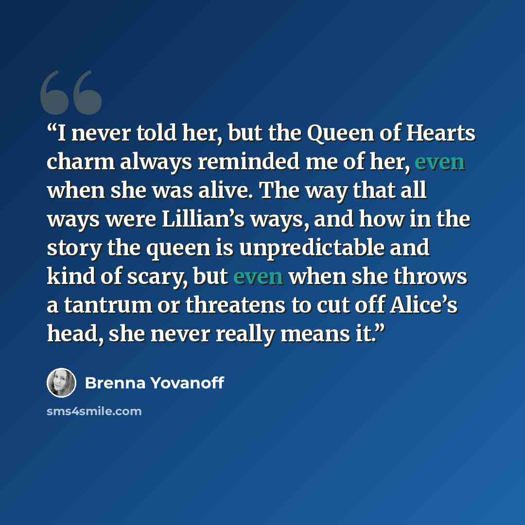 “I never told her, but the Queen of Hearts charm always reminded me of her, even when she was alive. The way that all ways were Lillian’s ways, and how in the story the queen is unpredictable and kind of scary, but even when she throws a tantrum or threatens to cut off Alice’s head, she never…” quote by Brenna Yovanoff