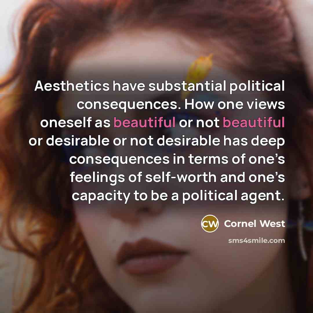 “Aesthetics have substantial political consequences. How one views oneself as beautiful or not beautiful or desirable or not desirable has deep consequences in terms of one’s feelings of self-worth and one’s capacity to be a political agent.” quote by Cornel West