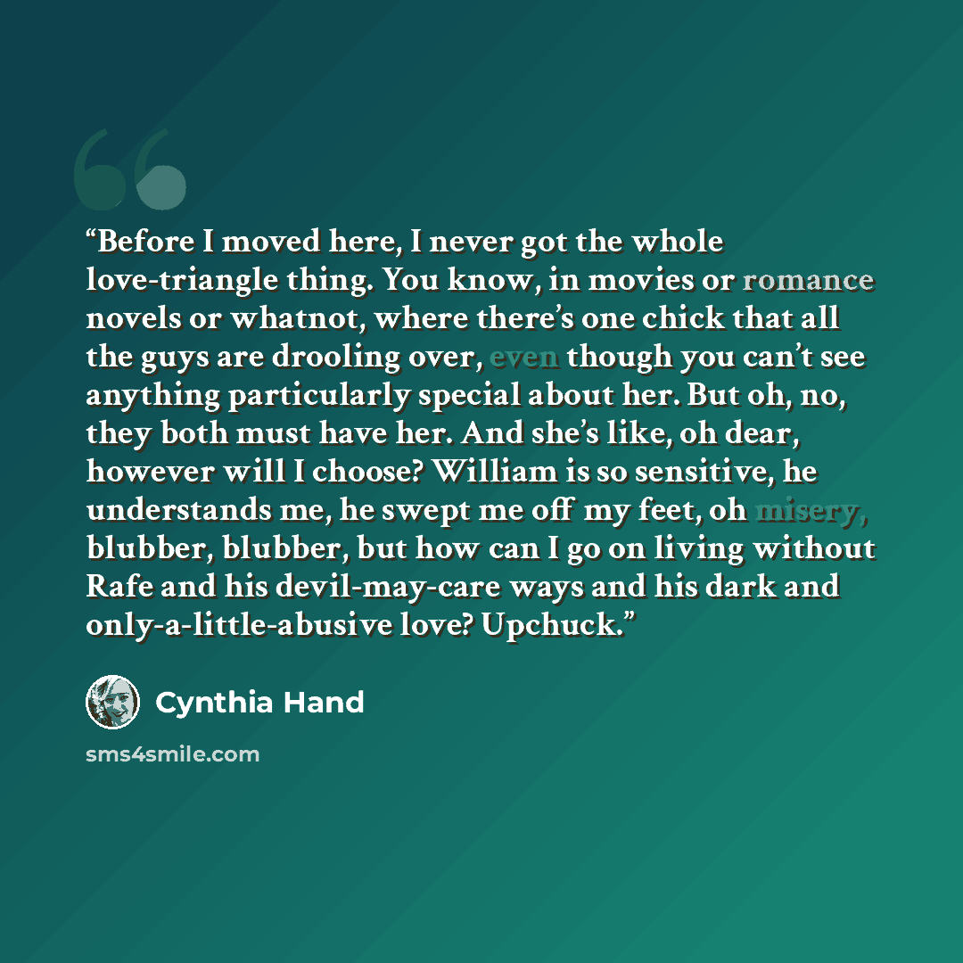 “Before I moved here, I never got the whole love-triangle thing. You know, in movies or romance novels or whatnot, where there’s one chick that all the guys are drooling over, even though you can’t see anything particularly special about her. But oh, no, they both must have her. And she’s like, oh…” quote by Cynthia Hand