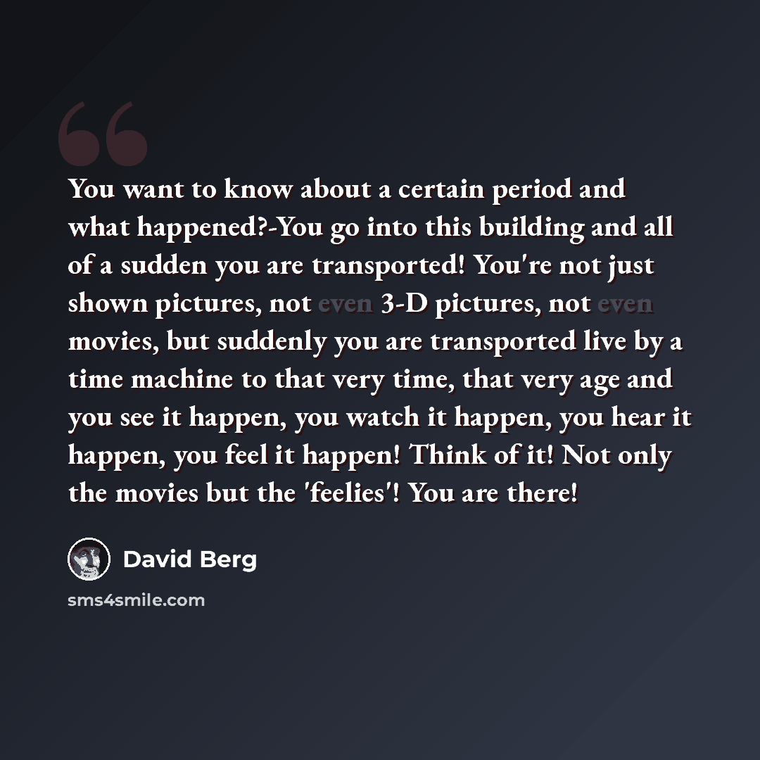 “You want to know about a certain period and what happened?-You go into this building and all of a sudden you are transported! You're not just shown pictures, not even 3-D pictures, not even movies, but suddenly you are transported live by a time machine to that very time, that very age and you see…” quote by David Berg