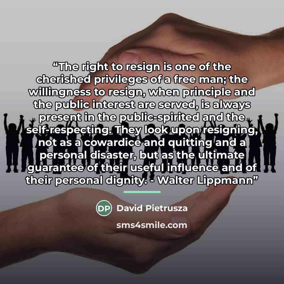 “The right to resign is one of the cherished privileges of a free man; the willingness to resign, when principle and the public interest are served, is always present in the public-spirited and the self-respecting. They look upon resigning, not as a cowardice and quitting and a personal disaster…” quote by David Pietrusza