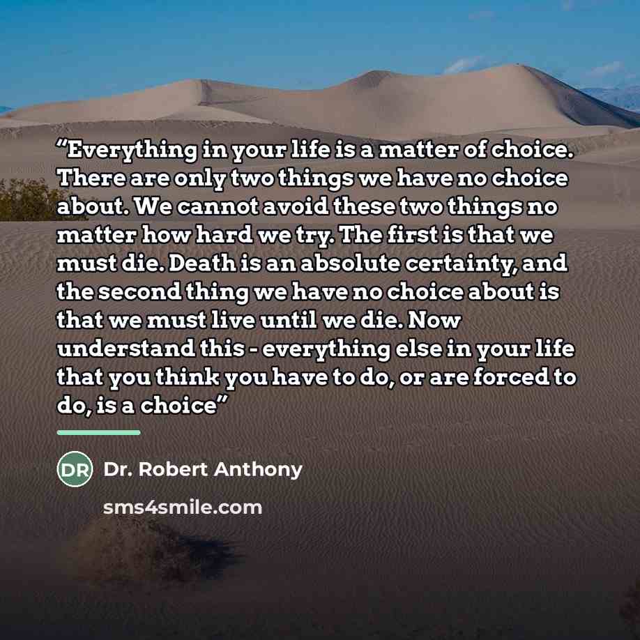 “Everything in your life is a matter of choice. There are only two things we have no choice about. We cannot avoid these two things no matter how hard we try. The first is that we must die. Death is an absolute certainty, and the second thing we have no choice about is that we must live until we…” quote by Dr. Robert Anthony
