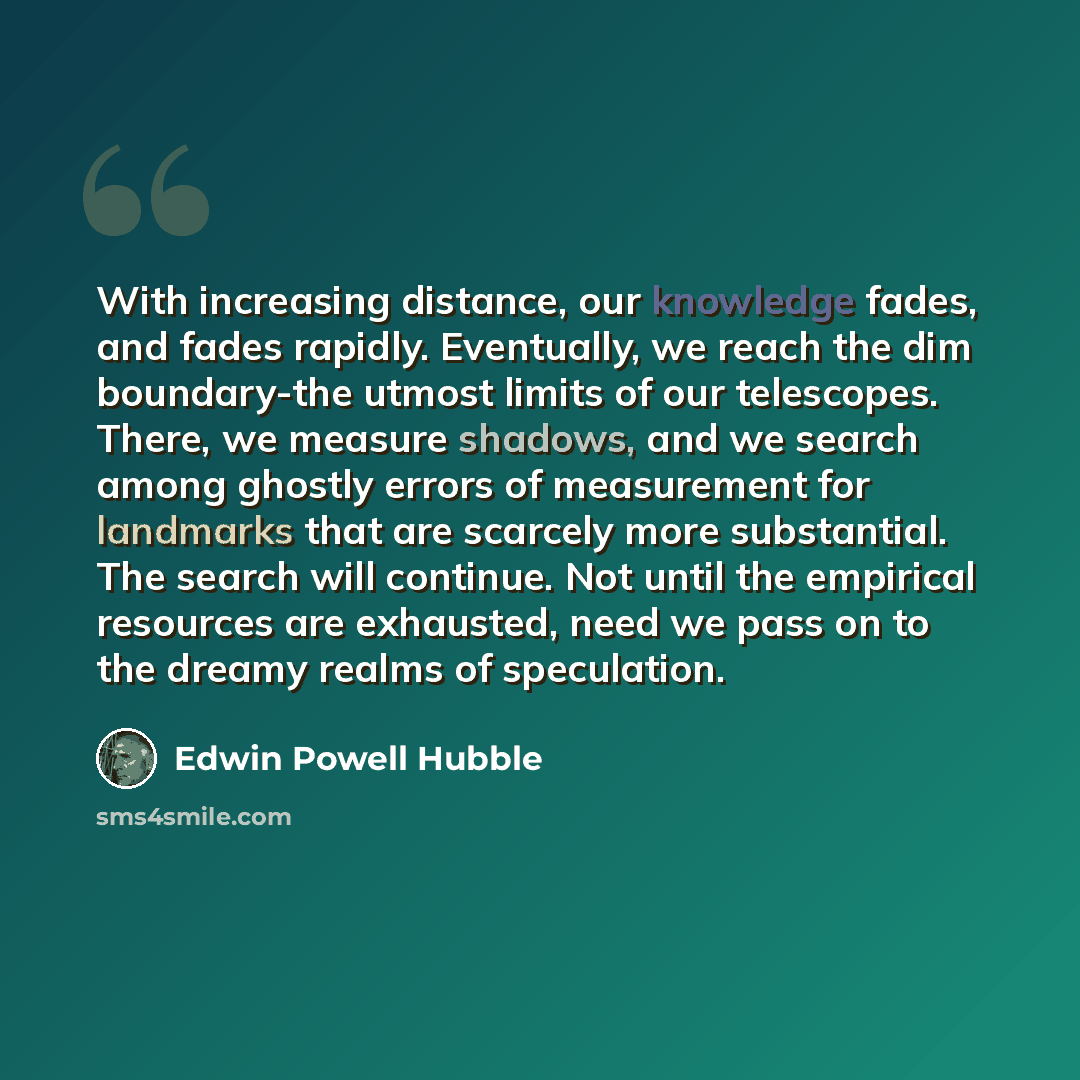 “With increasing distance, our knowledge fades, and fades rapidly. Eventually, we reach the dim boundary-the utmost limits of our telescopes. There, we measure shadows, and we search among ghostly errors of measurement for landmarks that are scarcely more substantial. The search will continue. Not…” quote by Edwin Powell Hubble