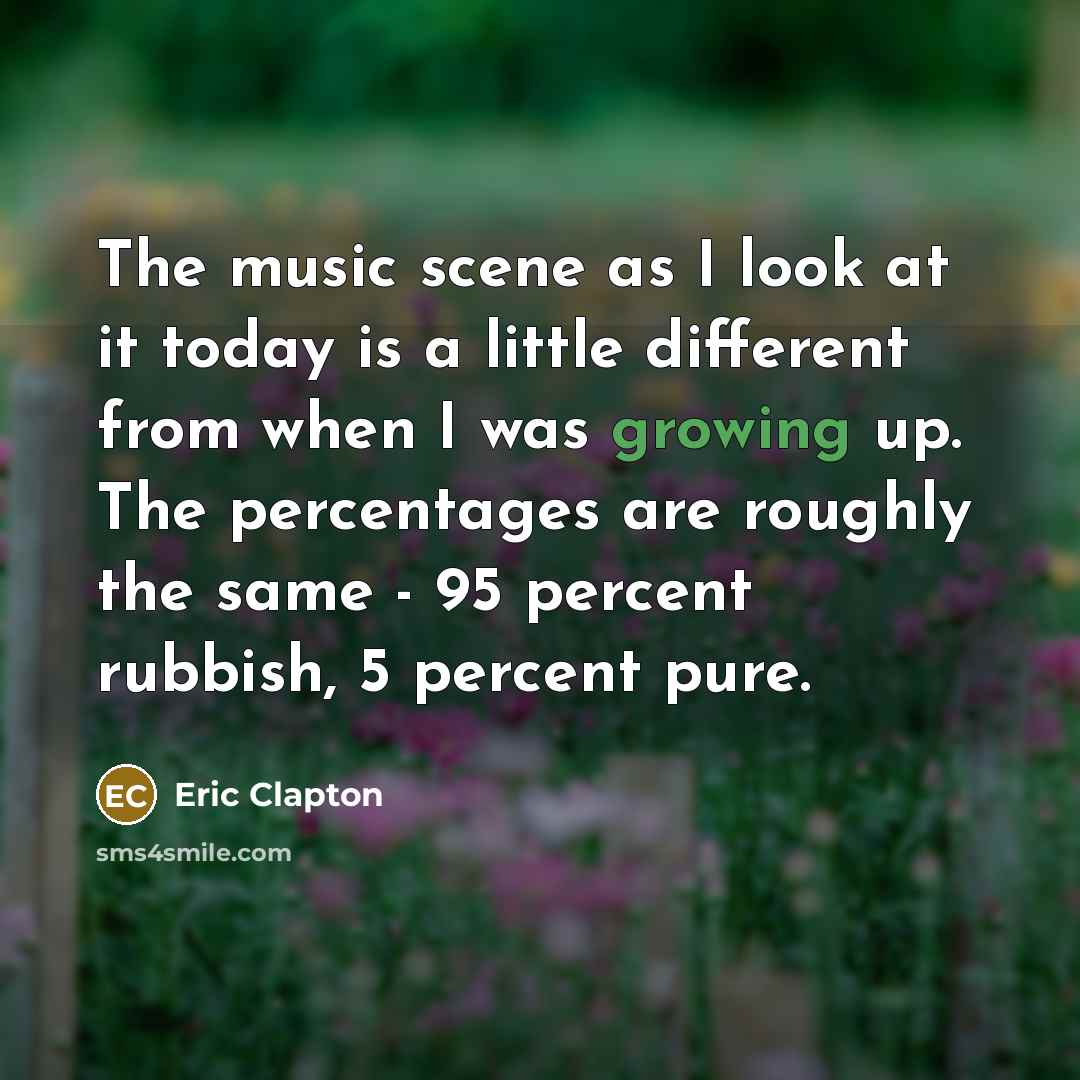 “The music scene as I look at it today is a little different from when I was growing up. The percentages are roughly the same - 95 percent rubbish, 5 percent pure.” quote by Eric Clapton