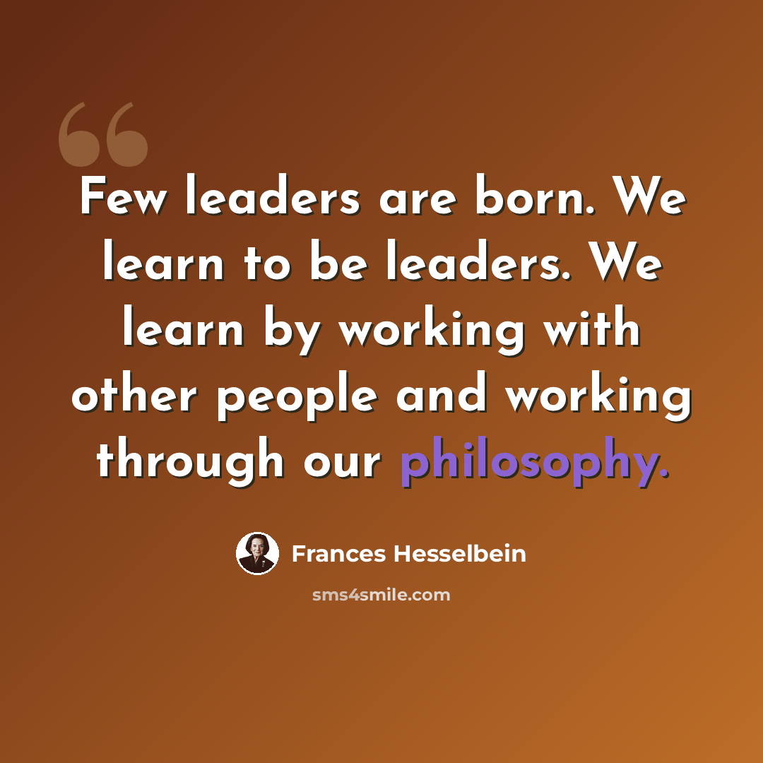 “Few leaders are born. We learn to be leaders. We learn by working with other people and working through our philosophy.” quote by Frances Hesselbein