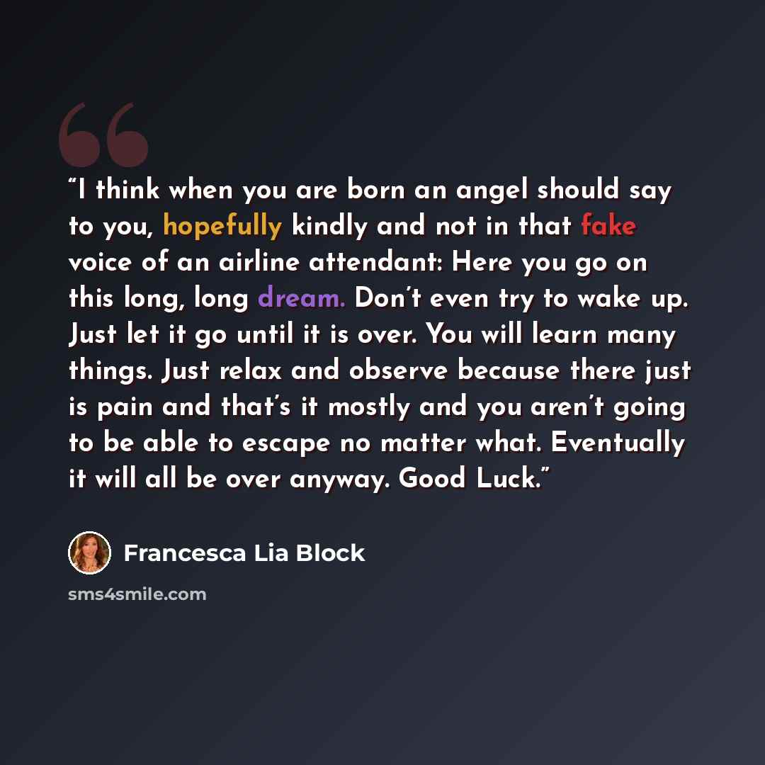 “I think when you are born an angel should say to you, hopefully kindly and not in that fake voice of an airline attendant: Here you go on this long, long dream. Don’t even try to wake up. Just let it go until it is over. You will learn many things. Just relax and observe because there just is pain…” quote by Francesca Lia Block