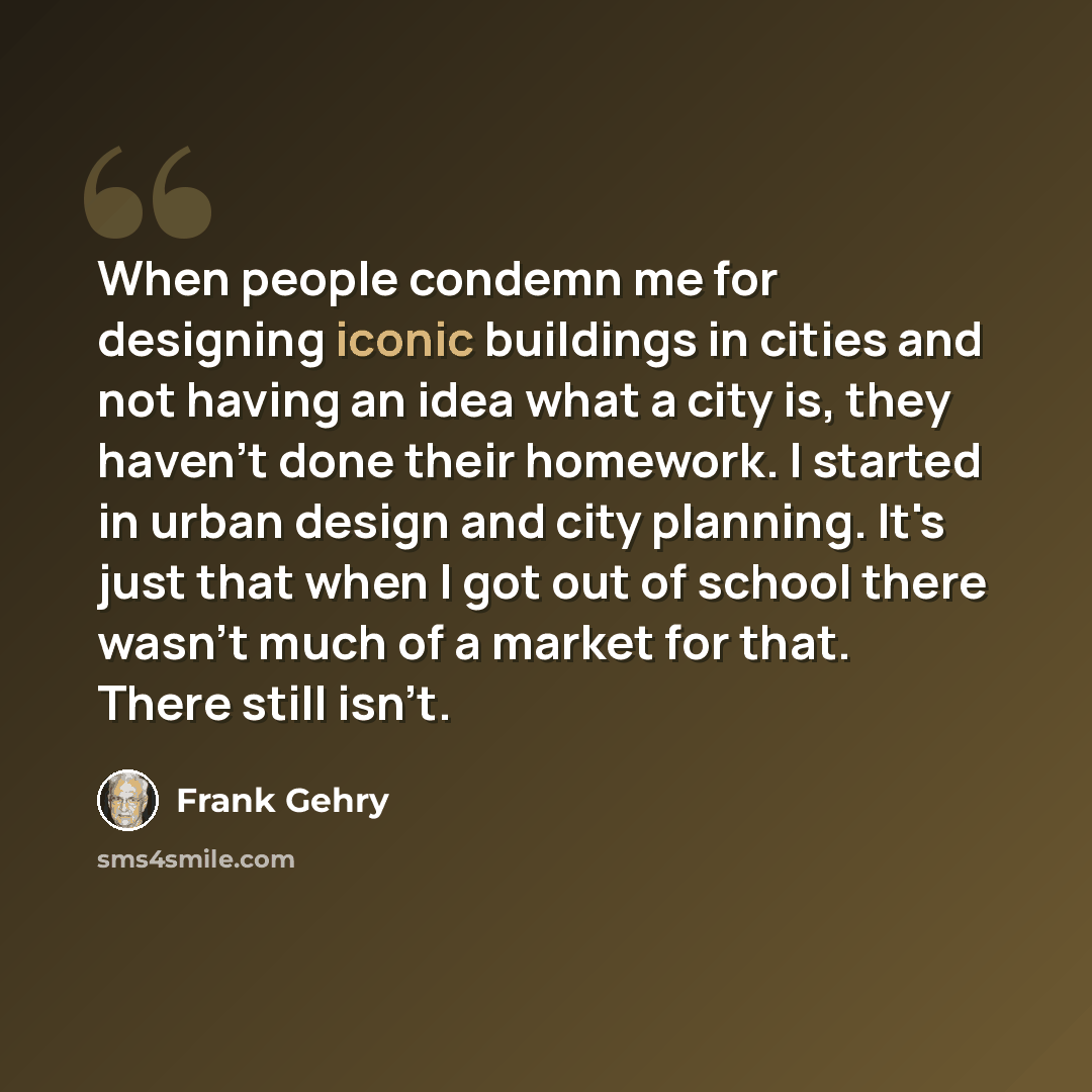 “When people condemn me for designing iconic buildings in cities and not having an idea what a city is, they haven't done their homework. I started in urban design and city planning. It's just that when I got out of school there wasn't much of a market for that. There still isn't.” quote by Frank Gehry