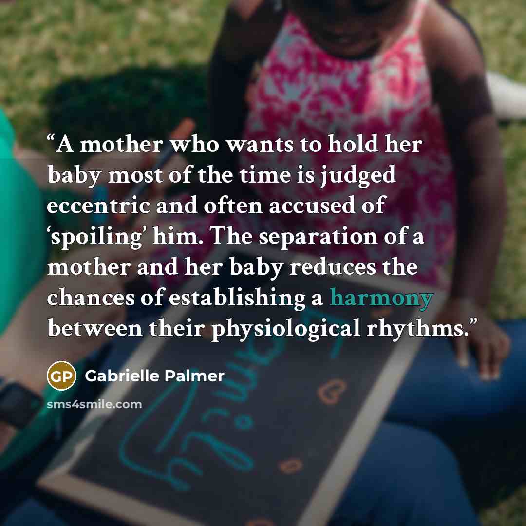“A mother who wants to hold her baby most of the time is judged eccentric and often accused of ‘spoiling’ him. The separation of a mother and her baby reduces the chances of establishing a harmony between their physiological rhythms.” quote by Gabrielle Palmer