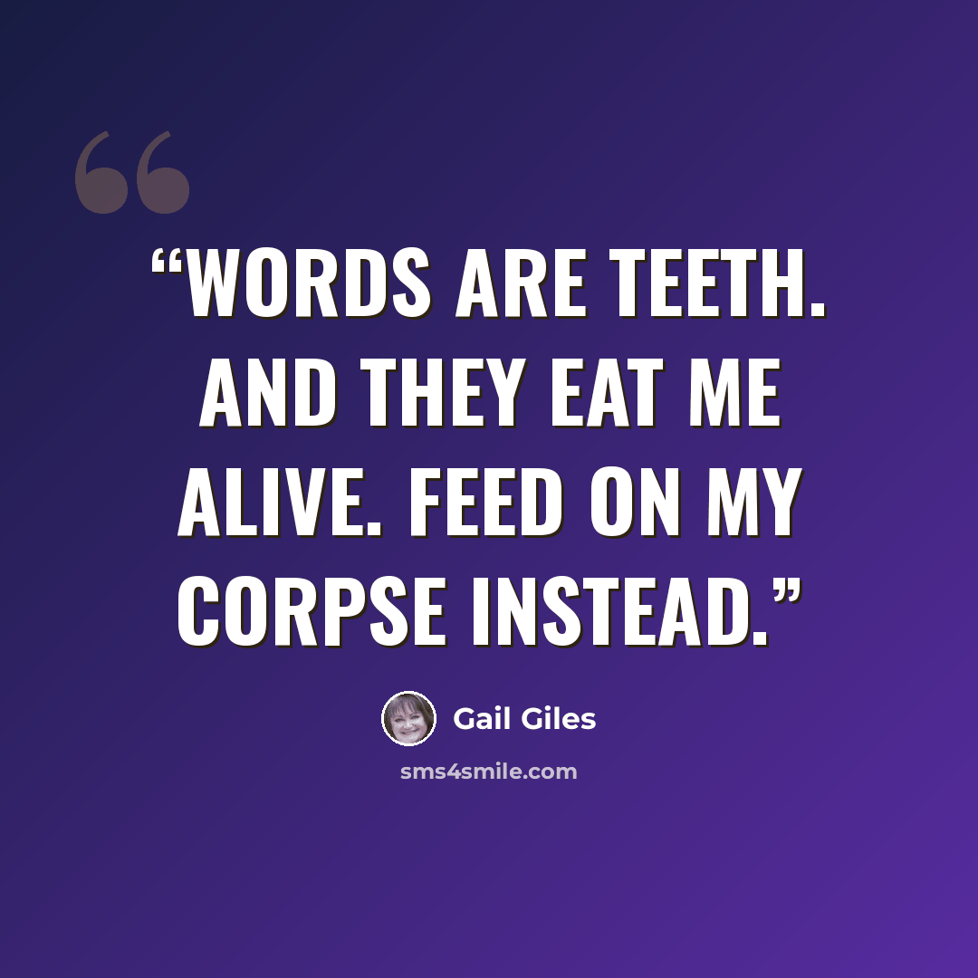 “WORDS ARE TEETH. AND THEY EAT ME ALIVE. FEED ON MY CORPSE INSTEAD.” quote by Gail Giles