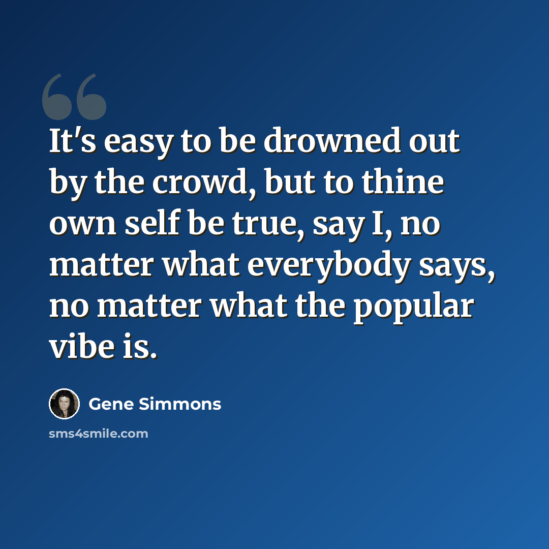 “It's easy to be drowned out by the crowd, but to thine own self be true, say I, no matter what everybody says, no matter what the popular vibe is.” quote by Gene Simmons