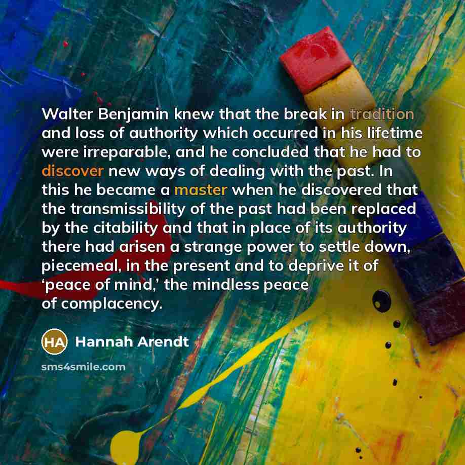 “Walter Benjamin knew that the break in tradition and loss of authority which occurred in his lifetime were irreparable, and he concluded that he had to discover new ways of dealing with the past. In this he became a master when he discovered that the transmissibility of the past had been replaced…” quote by Hannah Arendt