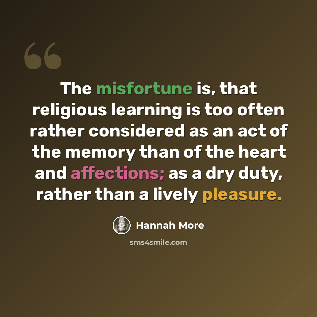 “The misfortune is, that religious learning is too often rather considered as an act of the memory than of the heart and affections; as a dry duty, rather than a lively pleasure.” quote by Hannah More