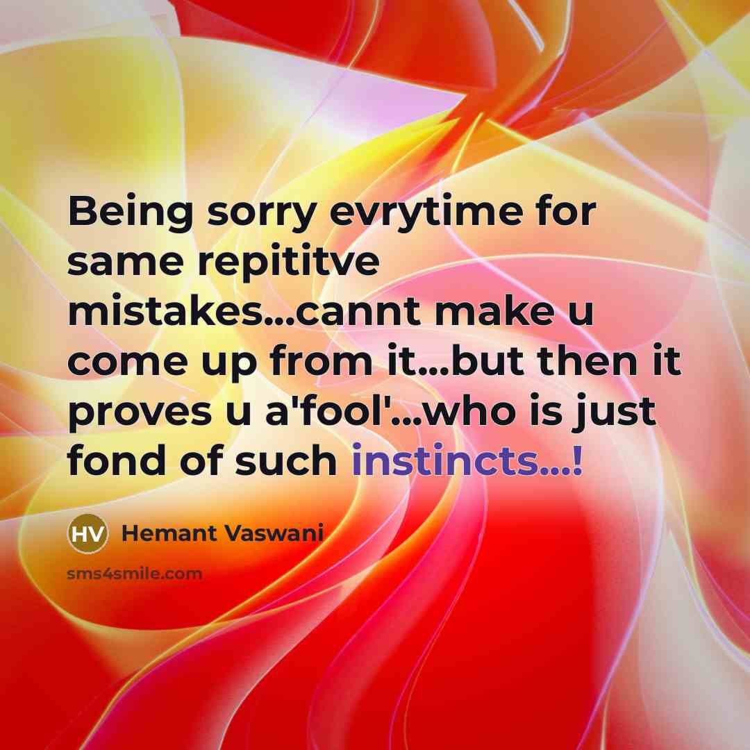 “Being sorry evrytime for same repititve mistakes...cannt make u come up from it...but then it proves u a'fool'...who is just fond of such instincts...!” quote by Hemant Vaswani