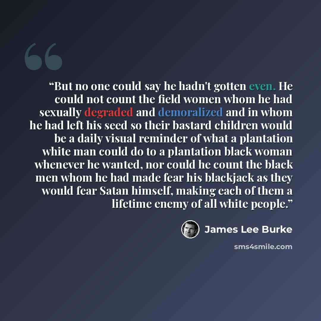 “But no one could say he hadn't gotten even. He could not count the field women whom he had sexually degraded and demoralized and in whom he had left his seed so their bastard children would be a daily visual reminder of what a plantation white man could do to a plantation black woman whenever he…” quote by James Lee Burke