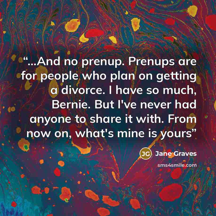 “...And no prenup. Prenups are for people who plan on getting a divorce. I have so much, Bernie. But I've never had anyone to share it with. From now on, what's mine is yours” quote by Jane Graves
