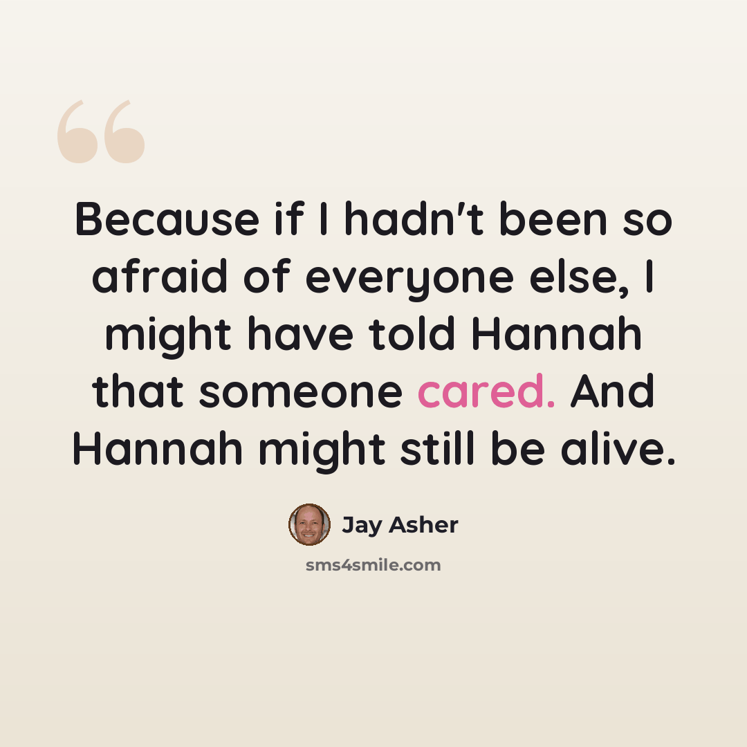 “Because if I hadn't been so afraid of everyone else, I might have told Hannah that someone cared. And Hannah might still be alive.” quote by Jay Asher