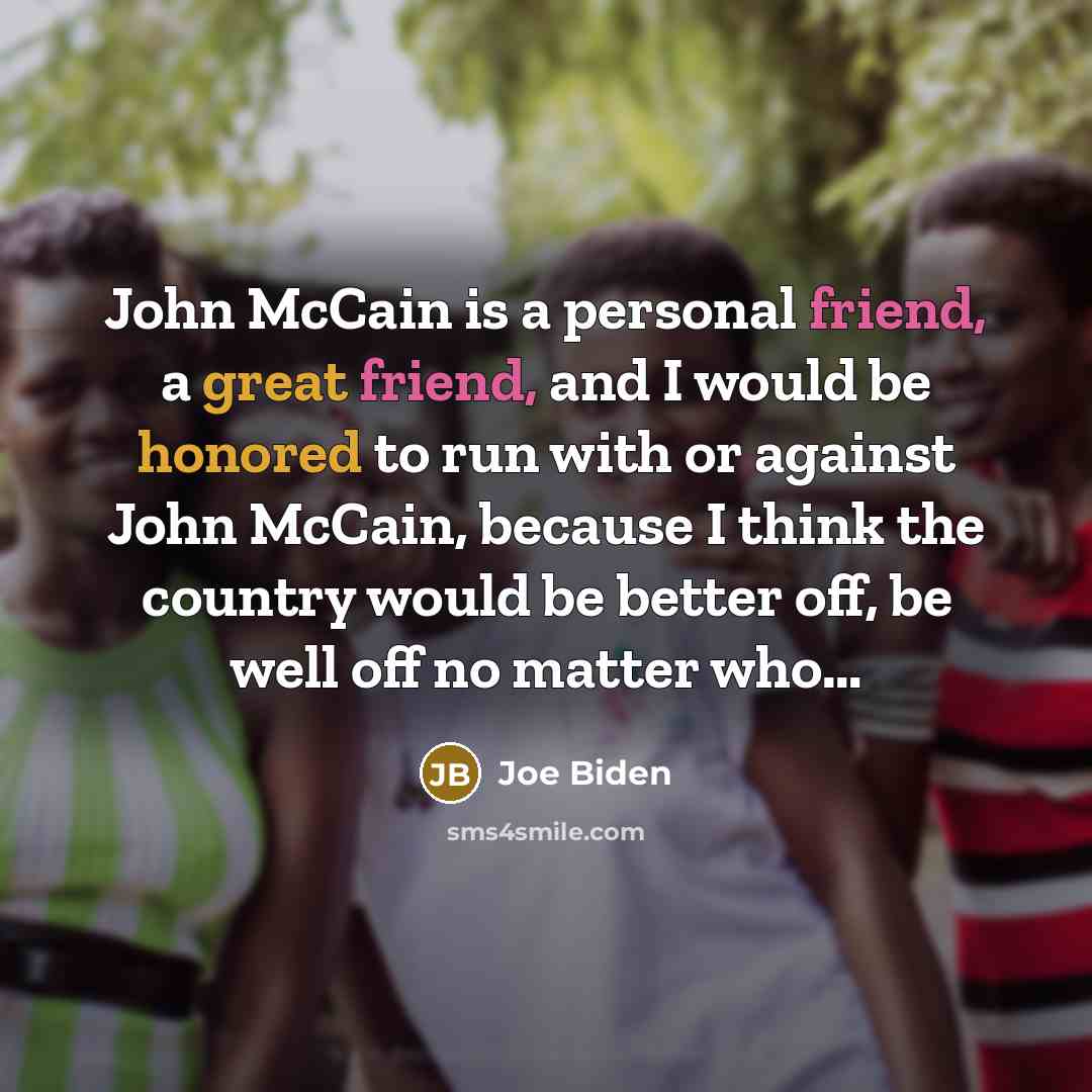 “John McCain is a personal friend, a great friend, and I would be honored to run with or against John McCain, because I think the country would be better off, be well off no matter who…” quote by Joe Biden