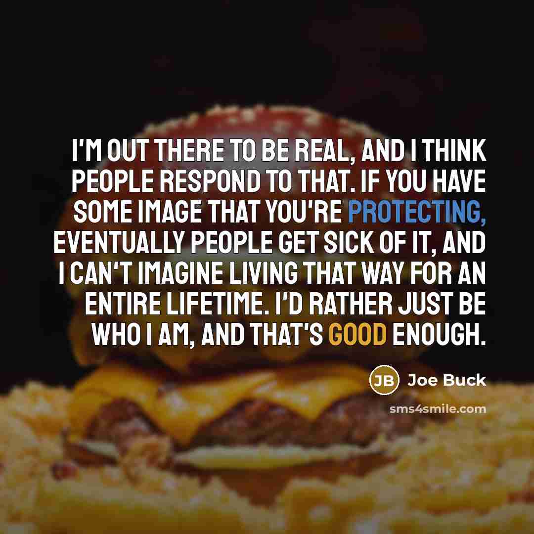 “I'm out there to be real, and I think people respond to that. If you have some image that you're protecting, eventually people get sick of it, and I can't imagine living that way for an entire lifetime. I'd rather just be who I am, and that's good enough.” quote by Joe Buck