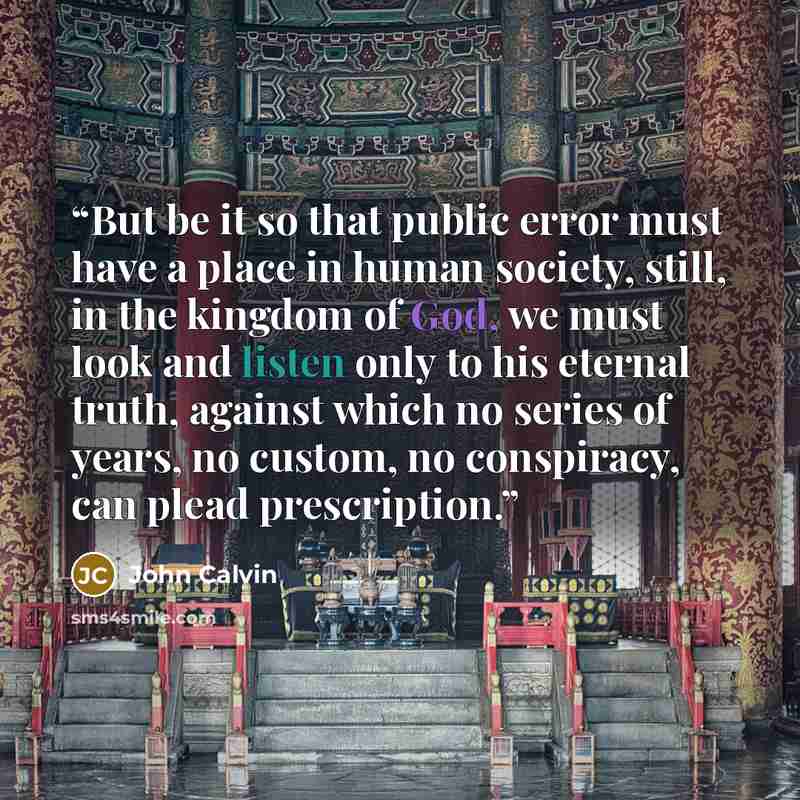 “But be it so that public error must have a place in human society, still, in the kingdom of God, we must look and listen only to his eternal truth, against which no series of years, no custom, no conspiracy, can plead prescription.” quote by John Calvin