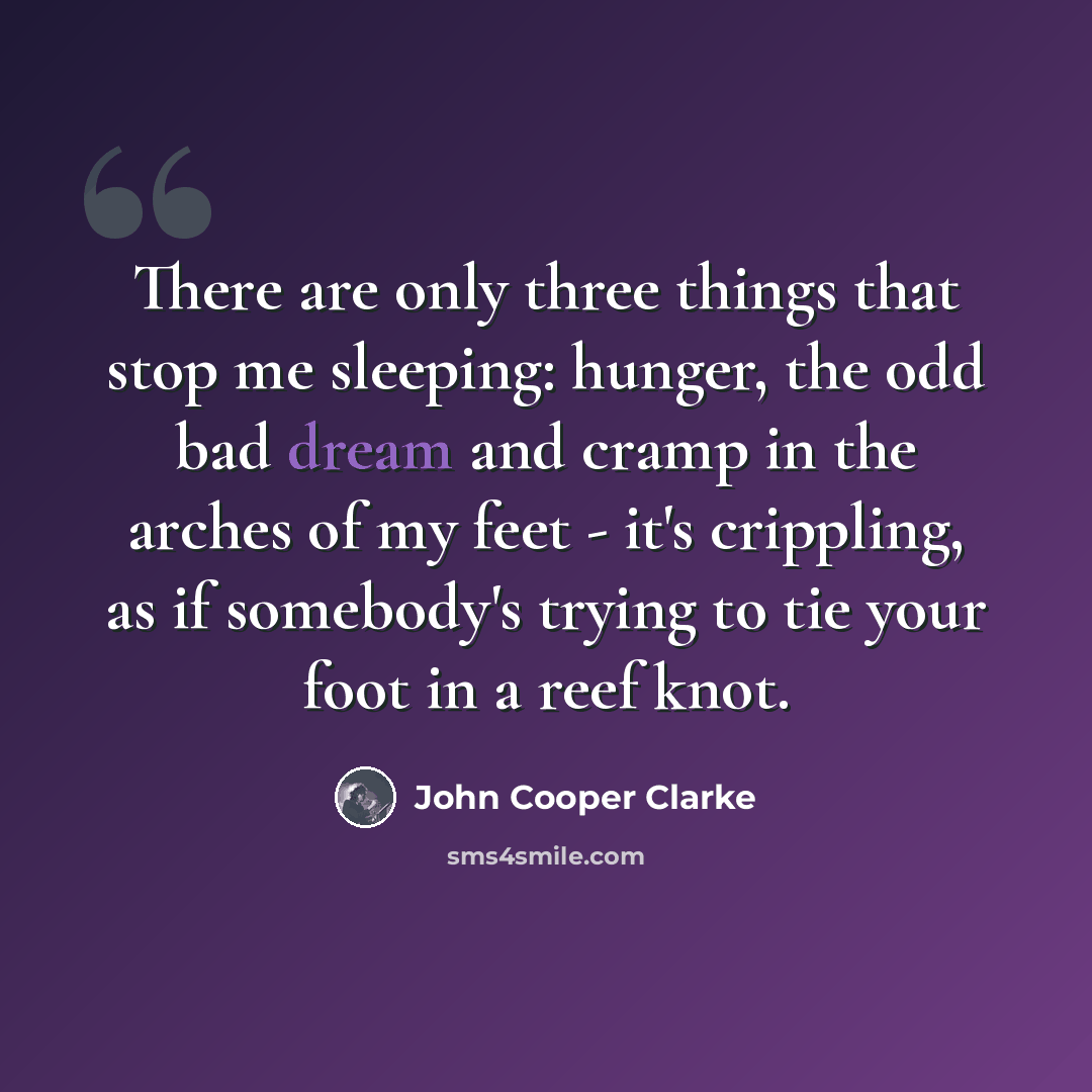 “There are only three things that stop me sleeping: hunger, the odd bad dream and cramp in the arches of my feet - it's crippling, as if somebody's trying to tie your foot in a reef knot.” quote by John Cooper Clarke