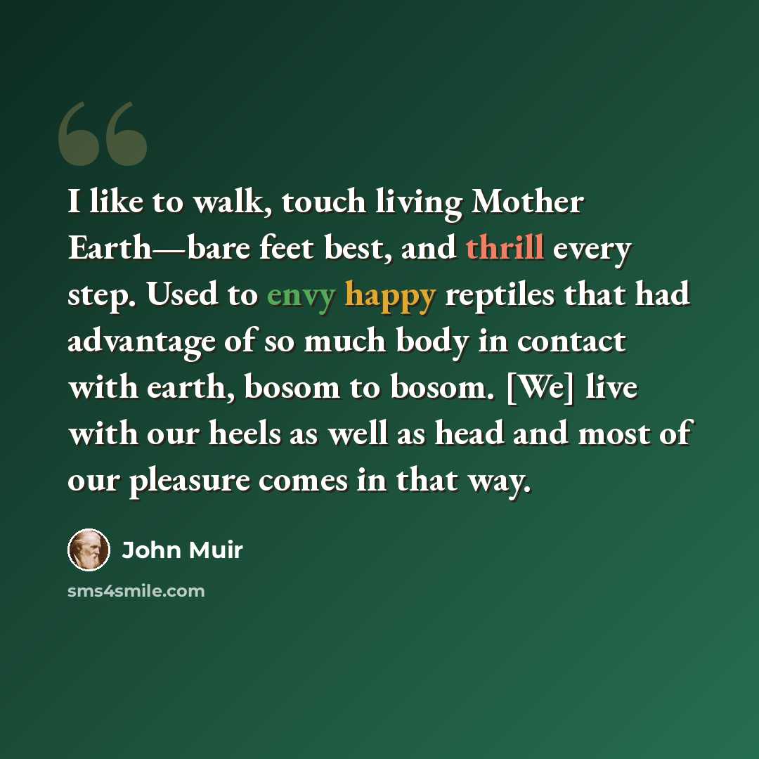 “I like to walk, touch living Mother Earth—bare feet best, and thrill every step. Used to envy happy reptiles that had advantage of so much body in contact with earth, bosom to bosom. [We] live with our heels as well as head and most of our pleasure comes in that way.” quote by John Muir