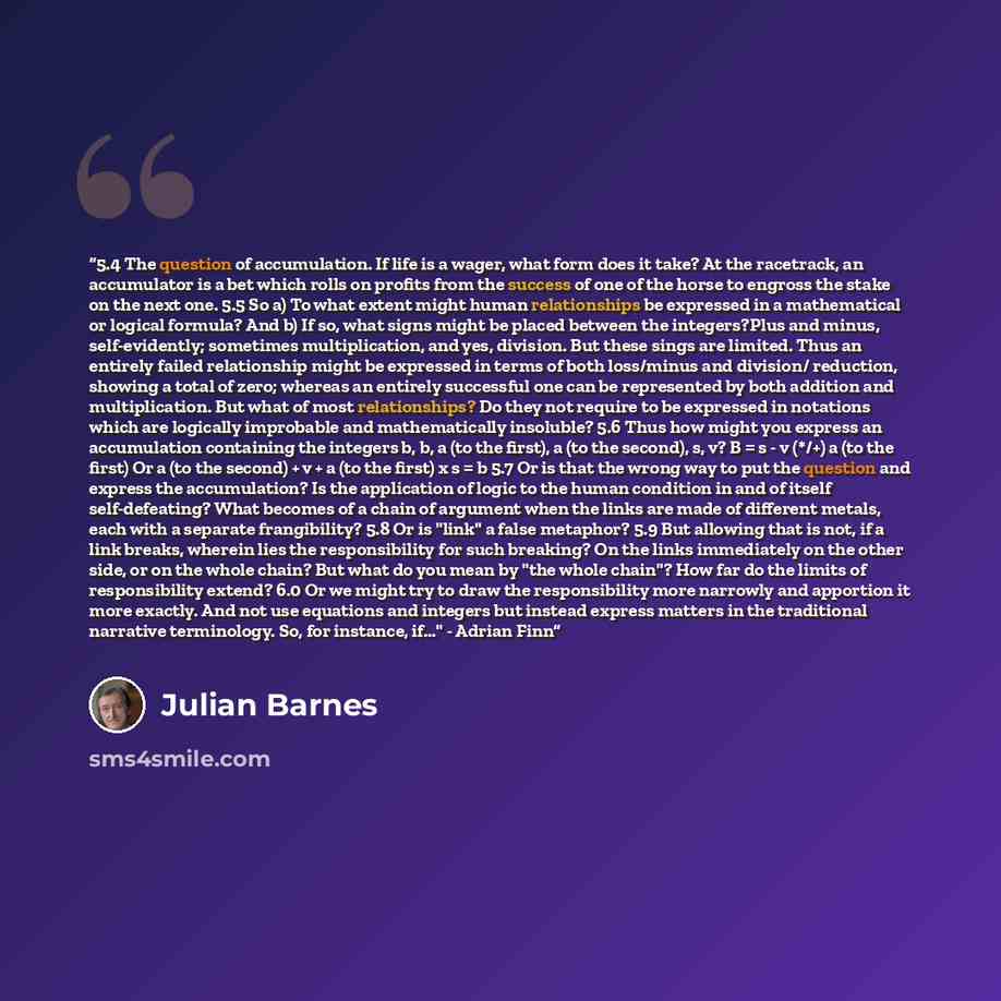“5.4 The question of accumulation. If life is a wager, what form does it take? At the racetrack, an accumulator is a bet which rolls on profits from the success of one of the horse to engross the stake on the next one. 5.5 So a) To what extent might human relationships be expressed in a…” quote by Julian Barnes