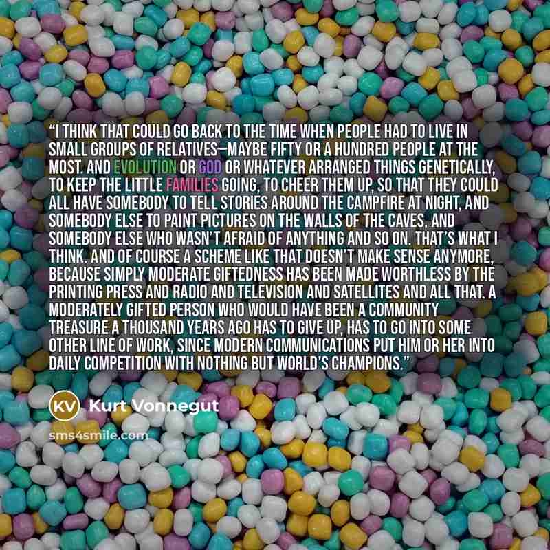 “I think that could go back to the time when people had to live in small groups of relatives—maybe fifty or a hundred people at the most. And evolution or God or whatever arranged things genetically, to keep the little families going, to cheer them up, so that they could all have somebody to tell…” quote by Kurt Vonnegut