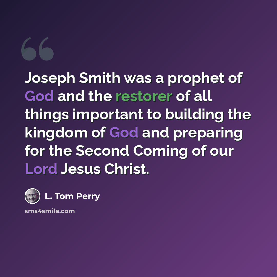 “Joseph Smith was a prophet of God and the restorer of all things important to building the kingdom of God and preparing for the Second Coming of our Lord Jesus Christ.” quote by L. Tom Perry