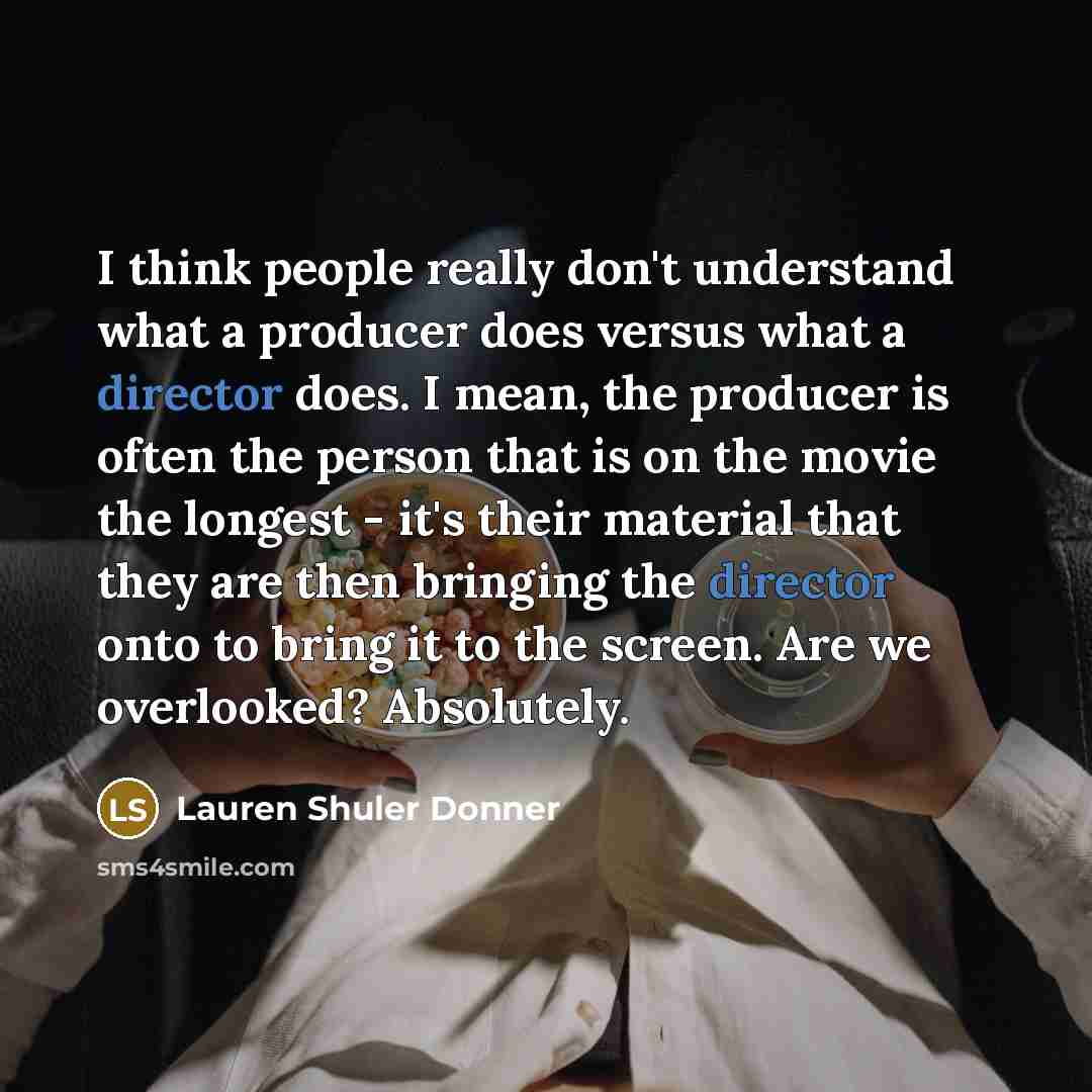 “I think people really don't understand what a producer does versus what a director does. I mean, the producer is often the person that is on the movie the longest - it's their material that they are then bringing the director onto to bring it to the screen. Are we overlooked? Absolutely.” quote by Lauren Shuler Donner