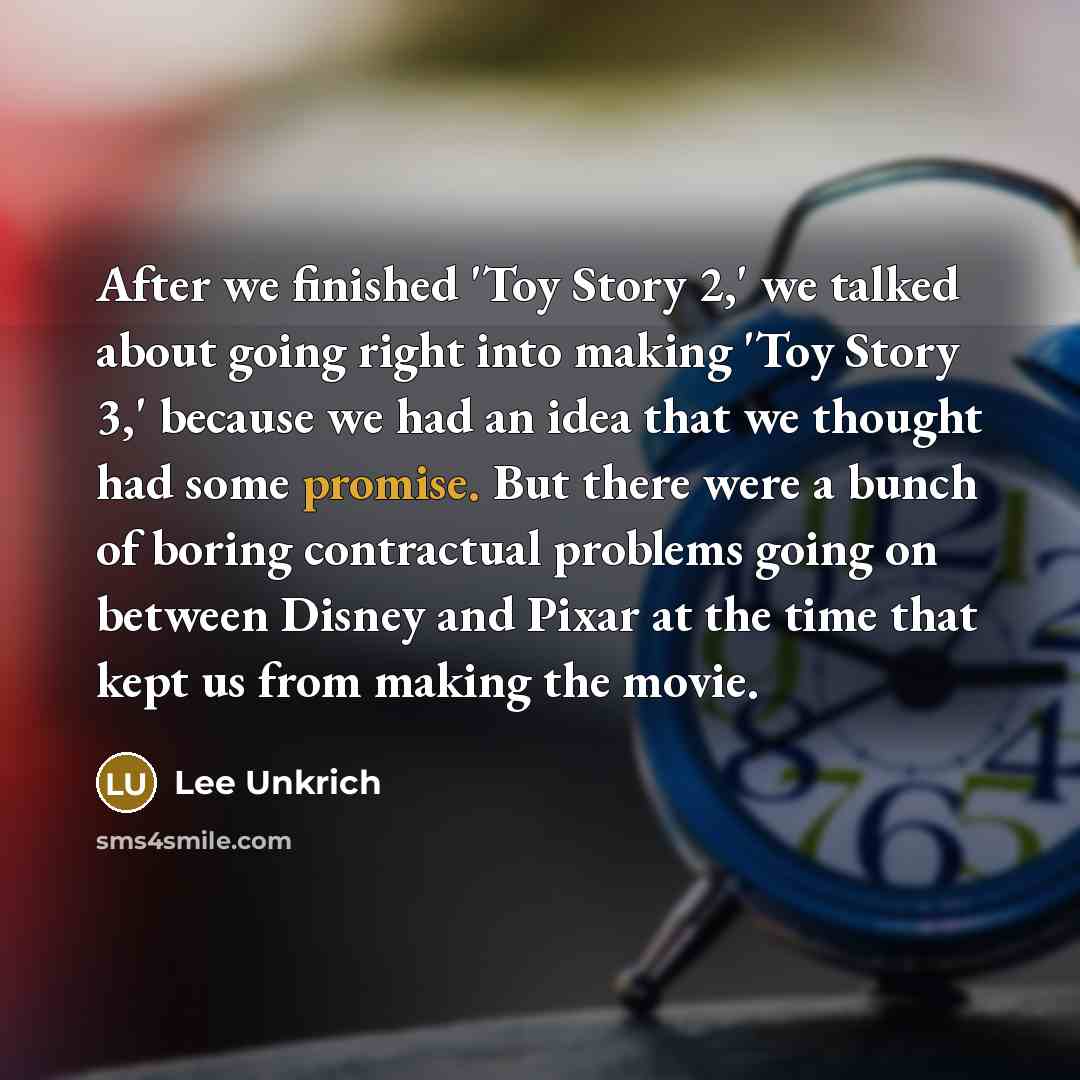 “After we finished 'Toy Story 2,' we talked about going right into making 'Toy Story 3,' because we had an idea that we thought had some promise. But there were a bunch of boring contractual problems going on between Disney and Pixar at the time that kept us from making the movie.” quote by Lee Unkrich
