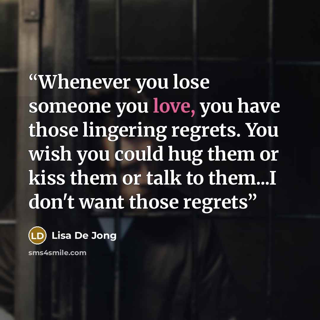 “Whenever you lose someone you love, you have those lingering regrets. You wish you could hug them or kiss them or talk to them...I don't want those regrets” quote by Lisa De Jong
