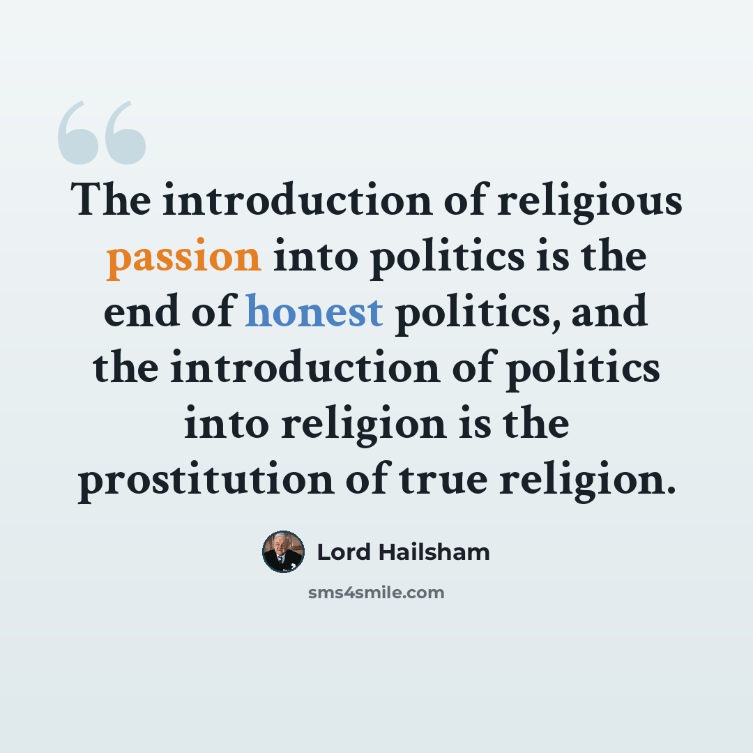 “The introduction of religious passion into politics is the end of honest politics, and the introduction of politics into religion is the prostitution of true religion.” quote by Lord Hailsham