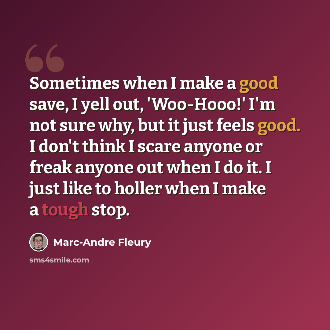 “Sometimes when I make a good save, I yell out, 'Woo-Hooo!' I'm not sure why, but it just feels good. I don't think I scare anyone or freak anyone out when I do it. I just like to holler when I make a tough stop.” quote by Marc-Andre Fleury