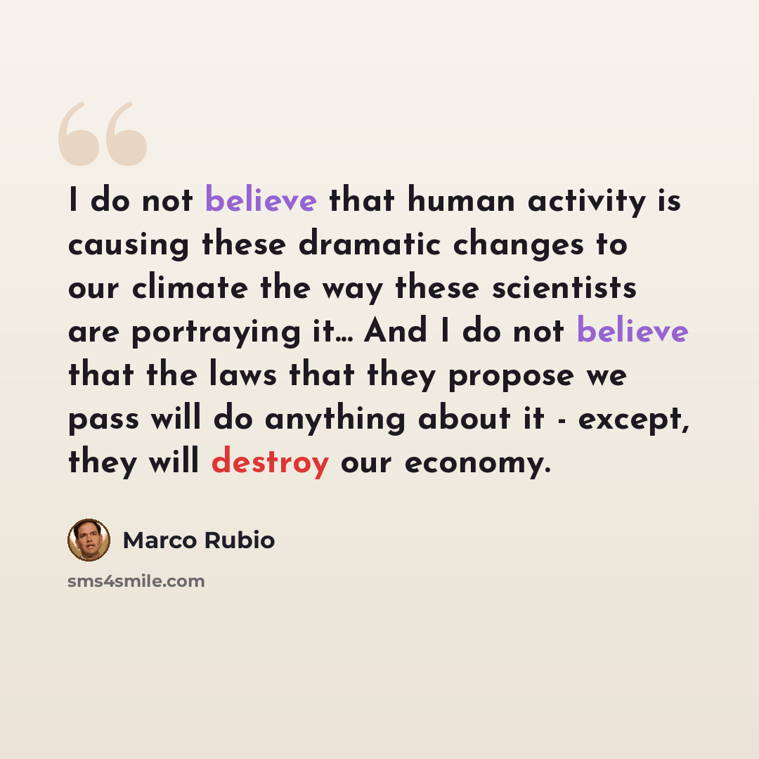 “I do not believe that human activity is causing these dramatic changes to our climate the way these scientists are portraying it... And I do not believe that the laws that they propose we pass will do anything about it - except, they will destroy our economy.” quote by Marco Rubio