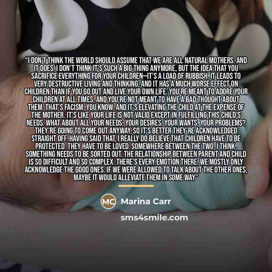 “I don’t think the world should assume that we are all natural mothers. And it does. I don’t think it’s such a big thing anymore, but the idea that you sacrifice everything for your children—it’s a load of rubbish. It leads to very destructive living and thinking, and it has a much worse effect on…” quote by Marina Carr