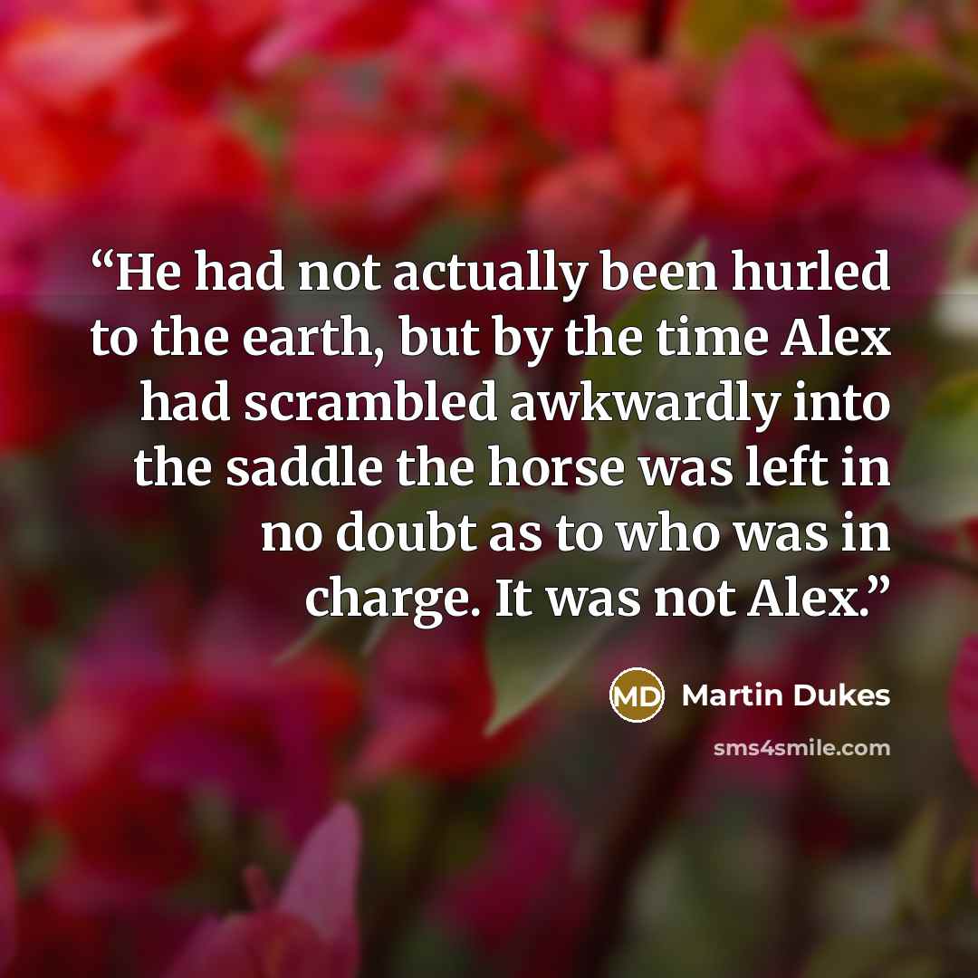 “He had not actually been hurled to the earth, but by the time Alex had scrambled awkwardly into the saddle the horse was left in no doubt as to who was in charge. It was not Alex.” quote by Martin Dukes
