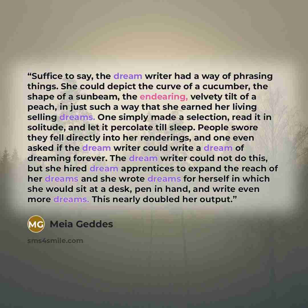 “Suffice to say, the dream writer had a way of phrasing things. She could depict the curve of a cucumber, the shape of a sunbeam, the endearing, velvety tilt of a peach, in just such a way that she earned her living selling dreams. One simply made a selection, read it in solitude, and let it…” quote by Meia Geddes