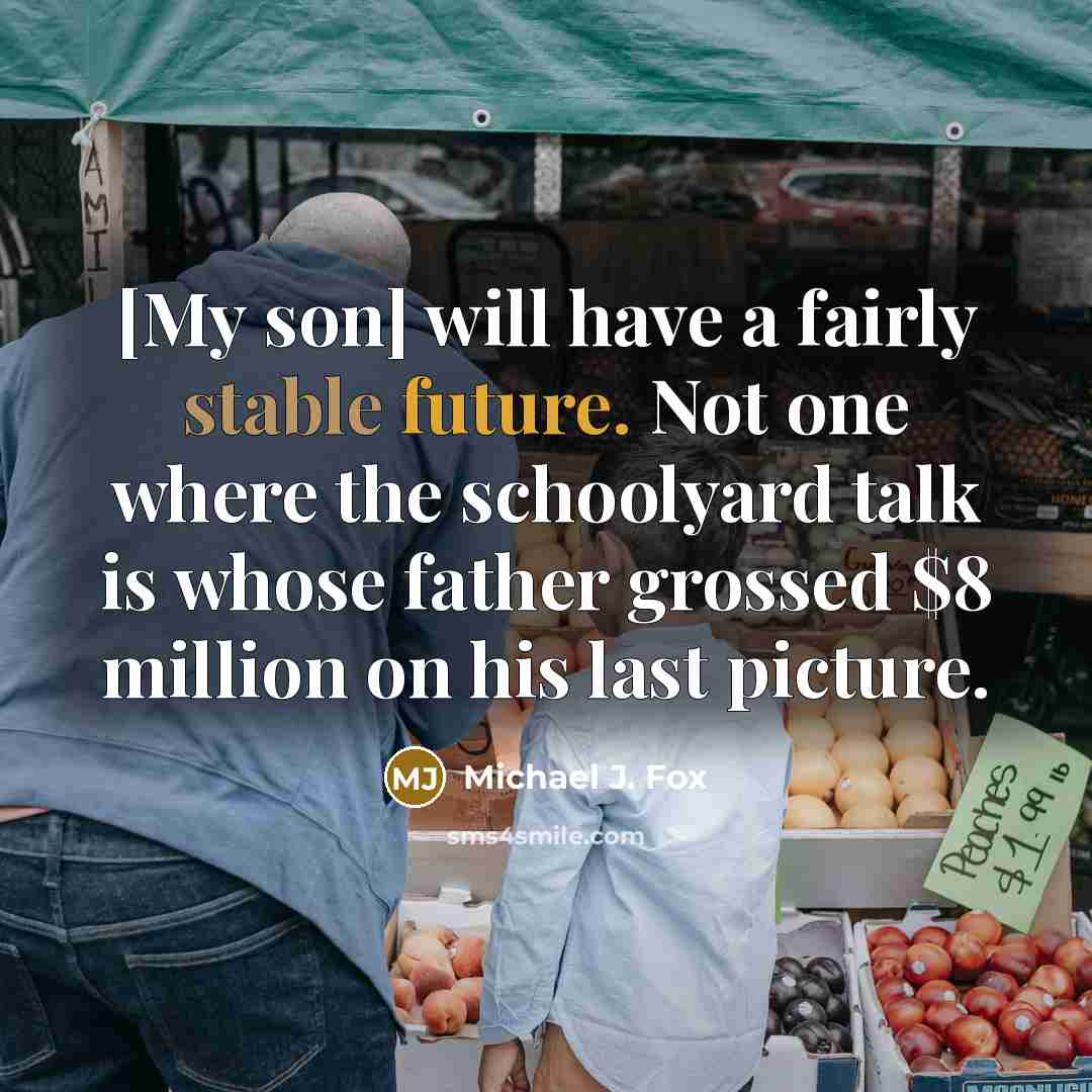 “[My son] will have a fairly stable future. Not one where the schoolyard talk is whose father grossed $8 million on his last picture.” quote by Michael J. Fox