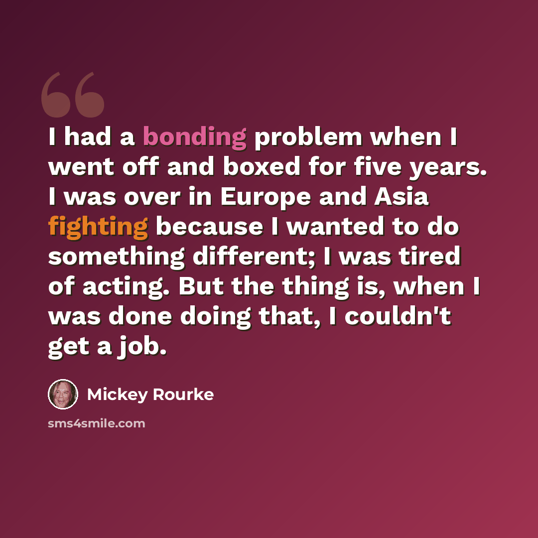 “I had a bonding problem when I went off and boxed for five years. I was over in Europe and Asia fighting because I wanted to do something different; I was tired of acting. But the thing is, when I was done doing that, I couldn't get a job.” quote by Mickey Rourke