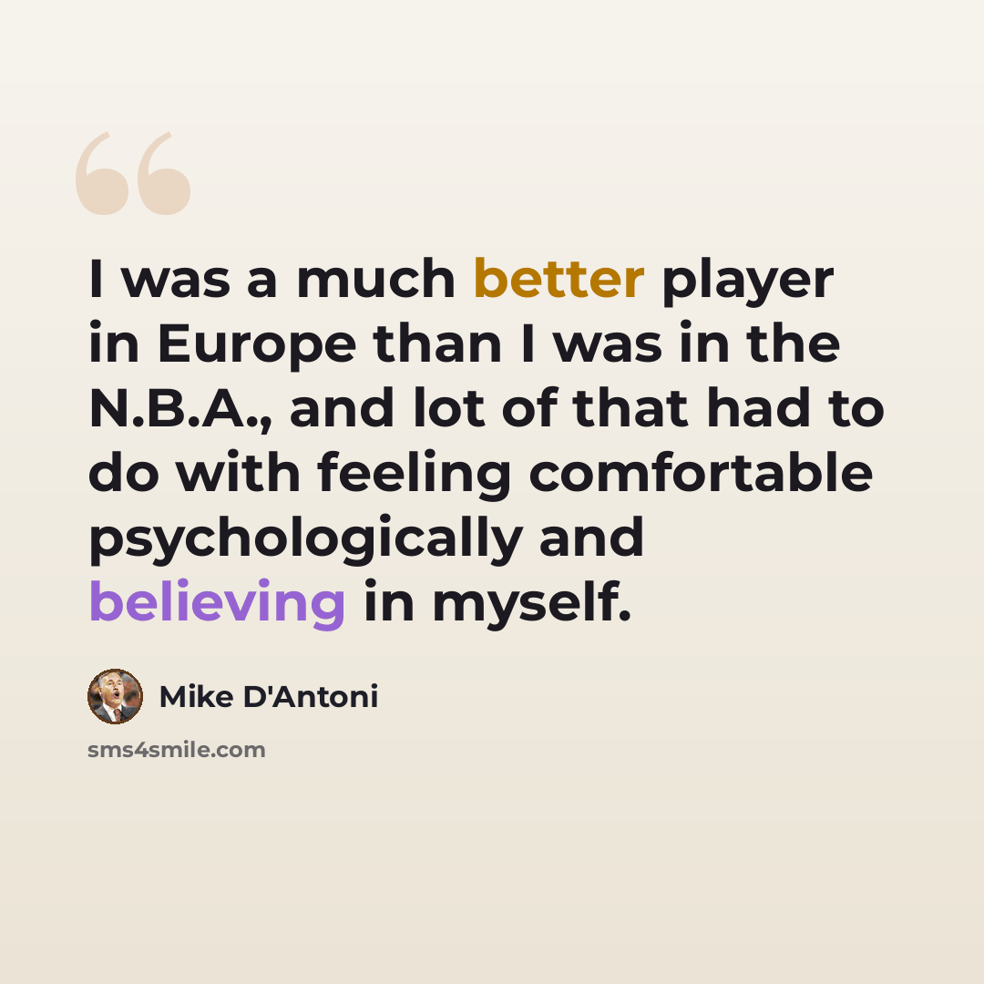 “I was a much better player in Europe than I was in the N.B.A., and lot of that had to do with feeling comfortable psychologically and believing in myself.” quote by Mike D'Antoni