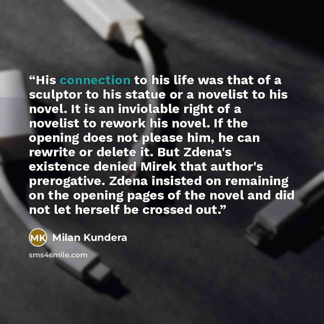 “His connection to his life was that of a sculptor to his statue or a novelist to his novel. It is an inviolable right of a novelist to rework his novel. If the opening does not please him, he can rewrite or delete it. But Zdena's existence denied Mirek that author's prerogative. Zdena insisted on…” quote by Milan Kundera