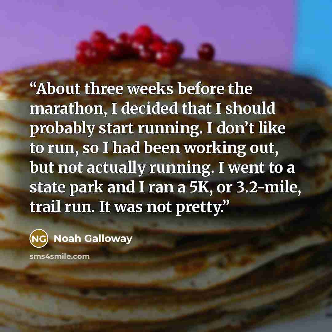 “About three weeks before the marathon, I decided that I should probably start running. I don’t like to run, so I had been working out, but not actually running. I went to a state park and I ran a 5K, or 3.2-mile, trail run. It was not pretty.” quote by Noah Galloway