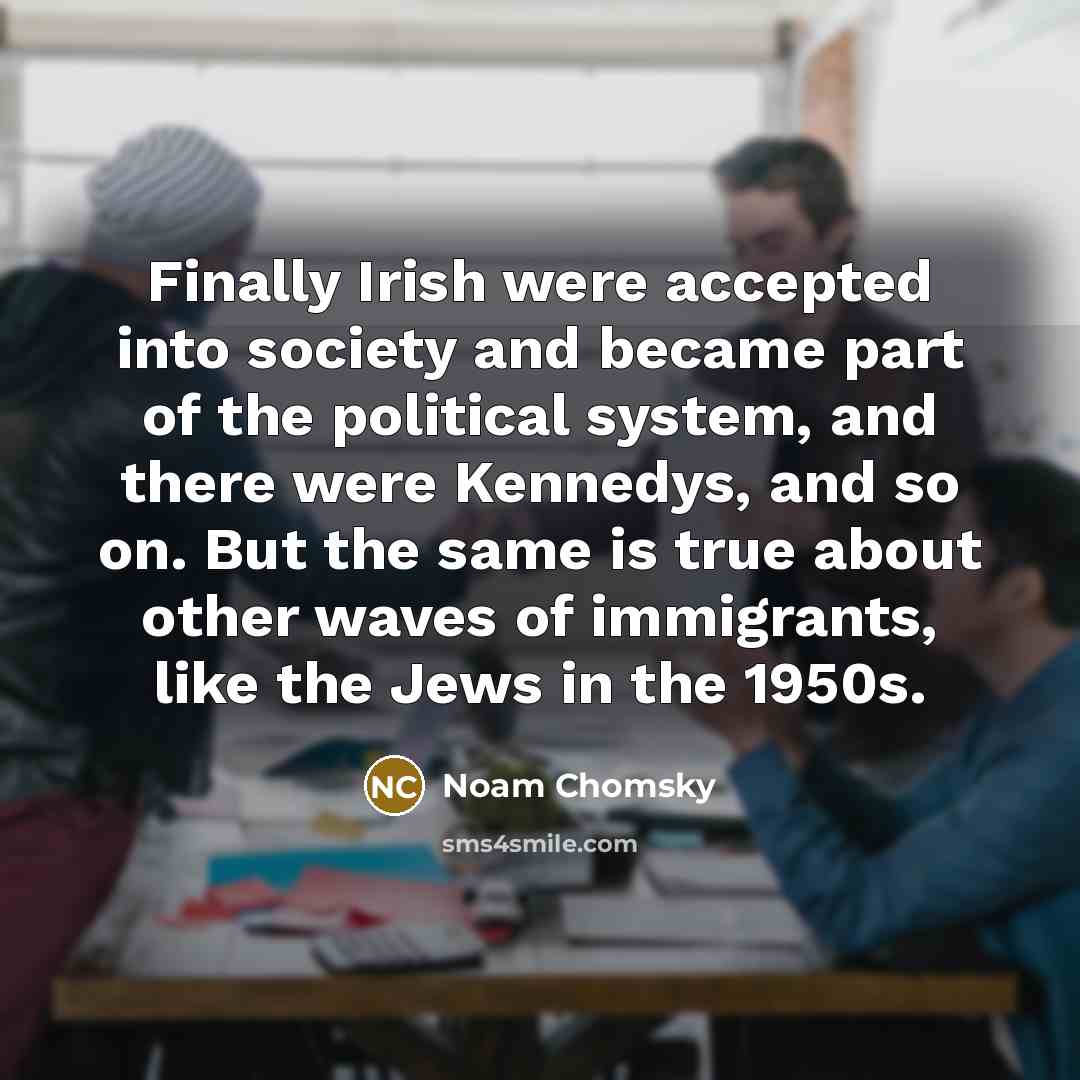 “Finally Irish were accepted into society and became part of the political system, and there were Kennedys, and so on. But the same is true about other waves of immigrants, like the Jews in the 1950s.” quote by Noam Chomsky