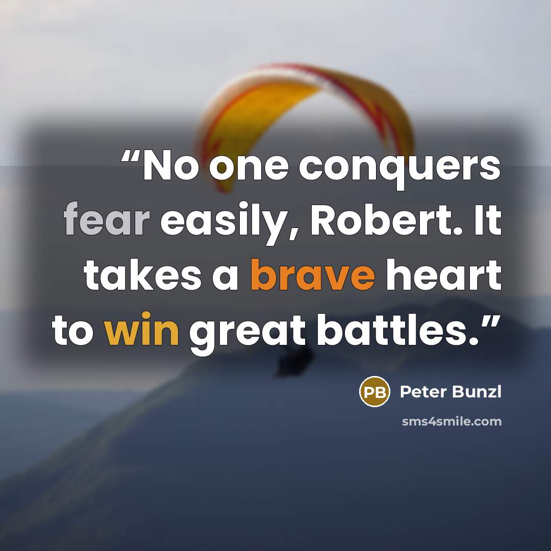 “No one conquers fear easily, Robert. It takes a brave heart to win great battles.” quote by Peter Bunzl